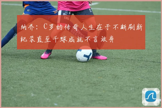 纳乔：C罗的传奇人生在于不断刷新纪录直至千球成就不言放弃