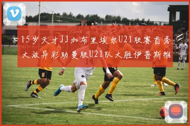 15岁天才JJ加布里埃尔U21联赛首秀大放异彩助曼联U21队大胜伊普斯维奇