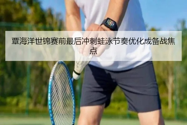 覃海洋世锦赛前最后冲刺蛙泳节奏优化成备战焦点